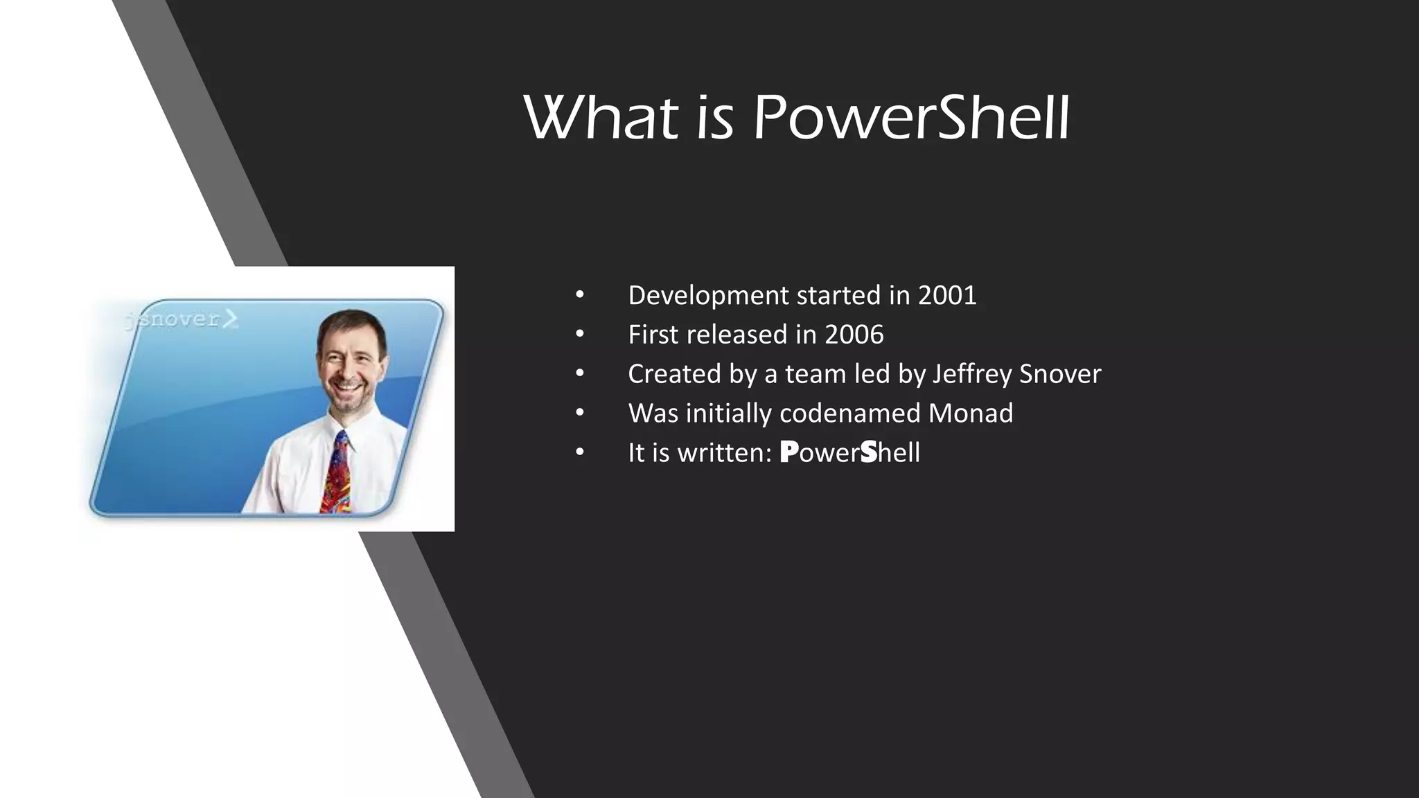 What is PowerShell
• Development started in 2001
• First released in 2006
• Created by a team led by Jeffrey Snover
• Was initially codenamed Monad
• It is written: PowerShell