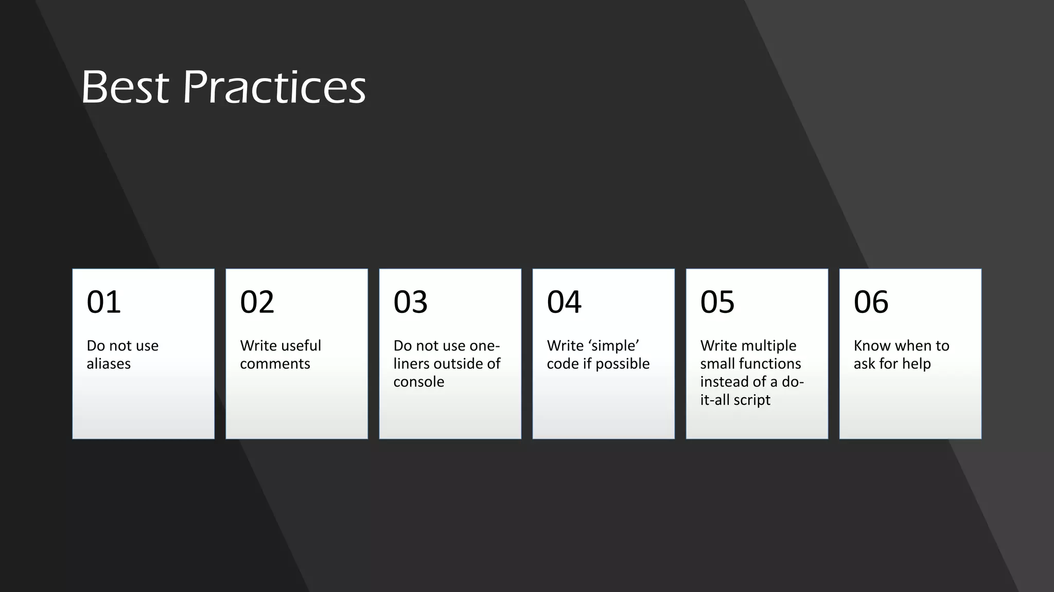 Best Practices
Do not use
aliases
01
Write useful
comments
02
Do not use one-
liners outside of
console
03
Write ‘simple’
code if possible
04
Write multiple
small functions
instead of a do-
it-all script
05
Know when to
ask for help
06