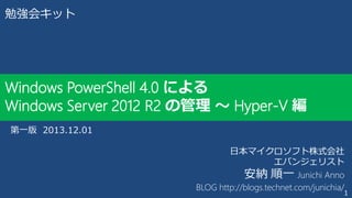 勉強会キット

Windows PowerShell 4.0 による
Windows Server 2012 R2 の管理 ～ Hyper-V 編
第一版 2013.12.01
日本マイクロソフト株式会社
エバンジェリスト
安納 順一 Junichi Anno
BLOG http://blogs.technet.com/junichia/

1

 