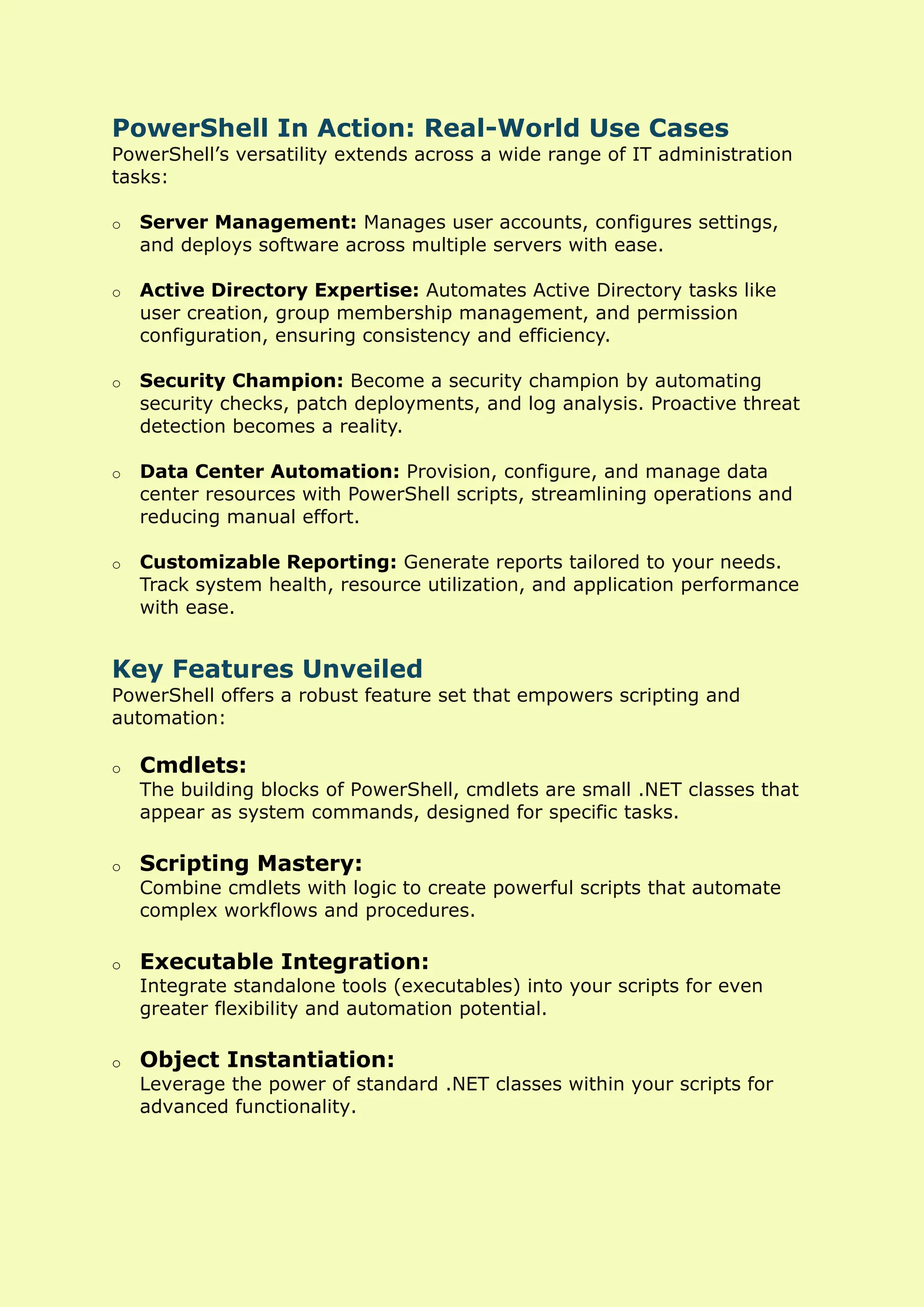 PowerShell In Action: Real-World Use Cases
PowerShell’s versatility extends across a wide range of IT administration
tasks:
o Server Management: Manages user accounts, configures settings,
and deploys software across multiple servers with ease.
o Active Directory Expertise: Automates Active Directory tasks like
user creation, group membership management, and permission
configuration, ensuring consistency and efficiency.
o Security Champion: Become a security champion by automating
security checks, patch deployments, and log analysis. Proactive threat
detection becomes a reality.
o Data Center Automation: Provision, configure, and manage data
center resources with PowerShell scripts, streamlining operations and
reducing manual effort.
o Customizable Reporting: Generate reports tailored to your needs.
Track system health, resource utilization, and application performance
with ease.
Key Features Unveiled
PowerShell offers a robust feature set that empowers scripting and
automation:
o Cmdlets:
The building blocks of PowerShell, cmdlets are small .NET classes that
appear as system commands, designed for specific tasks.
o Scripting Mastery:
Combine cmdlets with logic to create powerful scripts that automate
complex workflows and procedures.
o Executable Integration:
Integrate standalone tools (executables) into your scripts for even
greater flexibility and automation potential.
o Object Instantiation:
Leverage the power of standard .NET classes within your scripts for
advanced functionality.
 