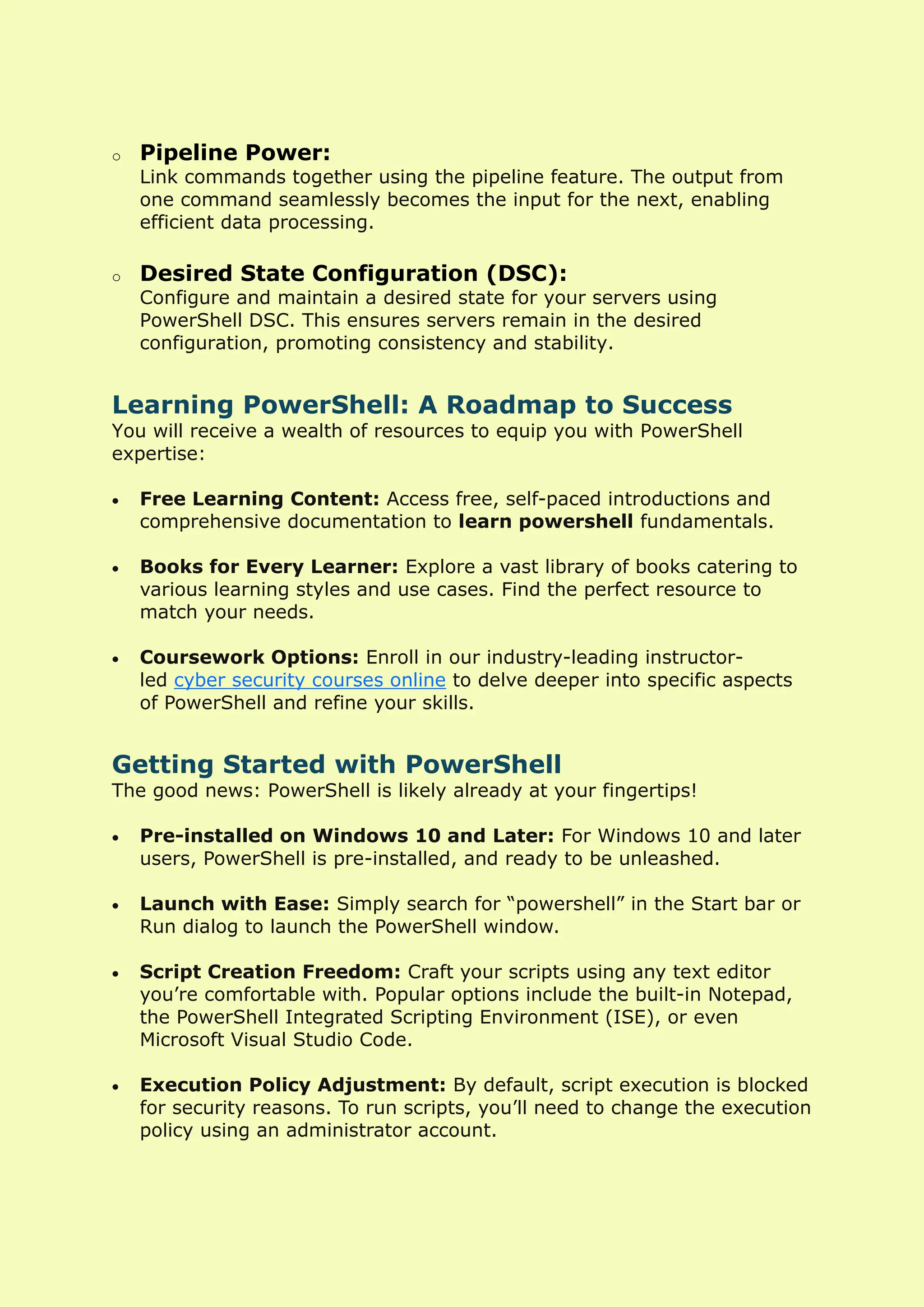 o Pipeline Power:
Link commands together using the pipeline feature. The output from
one command seamlessly becomes the input for the next, enabling
efficient data processing.
o Desired State Configuration (DSC):
Configure and maintain a desired state for your servers using
PowerShell DSC. This ensures servers remain in the desired
configuration, promoting consistency and stability.
Learning PowerShell: A Roadmap to Success
You will receive a wealth of resources to equip you with PowerShell
expertise:
• Free Learning Content: Access free, self-paced introductions and
comprehensive documentation to learn powershell fundamentals.
• Books for Every Learner: Explore a vast library of books catering to
various learning styles and use cases. Find the perfect resource to
match your needs.
• Coursework Options: Enroll in our industry-leading instructor-
led cyber security courses online to delve deeper into specific aspects
of PowerShell and refine your skills.
Getting Started with PowerShell
The good news: PowerShell is likely already at your fingertips!
• Pre-installed on Windows 10 and Later: For Windows 10 and later
users, PowerShell is pre-installed, and ready to be unleashed.
• Launch with Ease: Simply search for “powershell” in the Start bar or
Run dialog to launch the PowerShell window.
• Script Creation Freedom: Craft your scripts using any text editor
you’re comfortable with. Popular options include the built-in Notepad,
the PowerShell Integrated Scripting Environment (ISE), or even
Microsoft Visual Studio Code.
• Execution Policy Adjustment: By default, script execution is blocked
for security reasons. To run scripts, you’ll need to change the execution
policy using an administrator account.
 