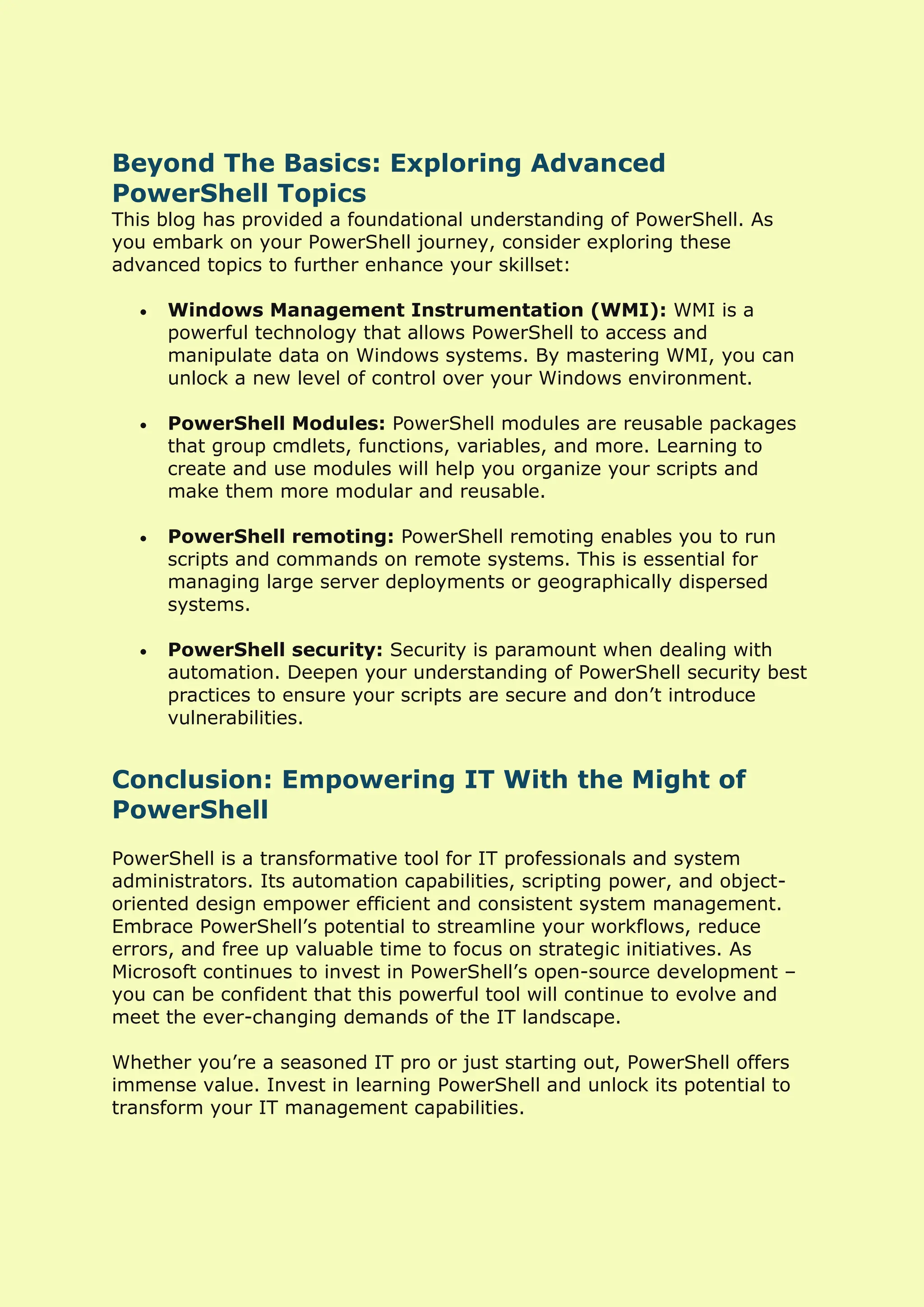 Beyond The Basics: Exploring Advanced
PowerShell Topics
This blog has provided a foundational understanding of PowerShell. As
you embark on your PowerShell journey, consider exploring these
advanced topics to further enhance your skillset:
• Windows Management Instrumentation (WMI): WMI is a
powerful technology that allows PowerShell to access and
manipulate data on Windows systems. By mastering WMI, you can
unlock a new level of control over your Windows environment.
• PowerShell Modules: PowerShell modules are reusable packages
that group cmdlets, functions, variables, and more. Learning to
create and use modules will help you organize your scripts and
make them more modular and reusable.
• PowerShell remoting: PowerShell remoting enables you to run
scripts and commands on remote systems. This is essential for
managing large server deployments or geographically dispersed
systems.
• PowerShell security: Security is paramount when dealing with
automation. Deepen your understanding of PowerShell security best
practices to ensure your scripts are secure and don’t introduce
vulnerabilities.
Conclusion: Empowering IT With the Might of
PowerShell
PowerShell is a transformative tool for IT professionals and system
administrators. Its automation capabilities, scripting power, and object-
oriented design empower efficient and consistent system management.
Embrace PowerShell’s potential to streamline your workflows, reduce
errors, and free up valuable time to focus on strategic initiatives. As
Microsoft continues to invest in PowerShell’s open-source development –
you can be confident that this powerful tool will continue to evolve and
meet the ever-changing demands of the IT landscape.
Whether you’re a seasoned IT pro or just starting out, PowerShell offers
immense value. Invest in learning PowerShell and unlock its potential to
transform your IT management capabilities.
 
