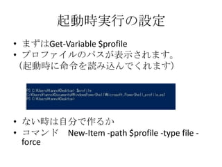 起動時実行の設定
&bull; まずはGet-Variable $profile
&bull; プロファイルのパスが表示されます。
（起動時に命令を読み込んでくれます）




&bull; ない時は自分で作るか
&bull; コマンド New-Item -path $profile -type file -
  force
 