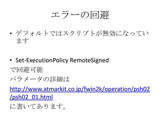 エラーの回避
&bull; デフォルトではスクリプトが無効になってい
  ます

&bull; Set-ExecutionPolicy RemoteSigned
で回避可能
パラメータの詳細は
http://www.atmarkit.co.jp/fwin2k/operation/psh02
/psh02_01.html
に書いてあります。
 