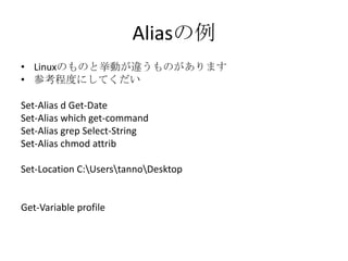 Aliasの例
&bull; Linuxのものと挙動が違うものがあります
&bull; 参考程度にしてくだい

Set-Alias d Get-Date
Set-Alias which get-command
Set-Alias grep Select-String
Set-Alias chmod attrib

Set-Location C:UserstannoDesktop


Get-Variable profile
 