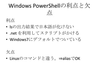 Windows PowerShellの利点と欠
            点
利点
&bull; lsの出力結果で日本語が化けない
&bull; .net を利用してスクリプトがかける
&bull; Windows7にデフォルトでついている

欠点
&bull; Linuxのコマンドと違う。&rArr;aliasでOK
 