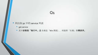 Q1
• 列出你 pc 中的 service 列表
•
•

get-service
其中狀態是「執行中」且 名稱是「Win 開頭」，再按照「名稱」降幂排序。

 
