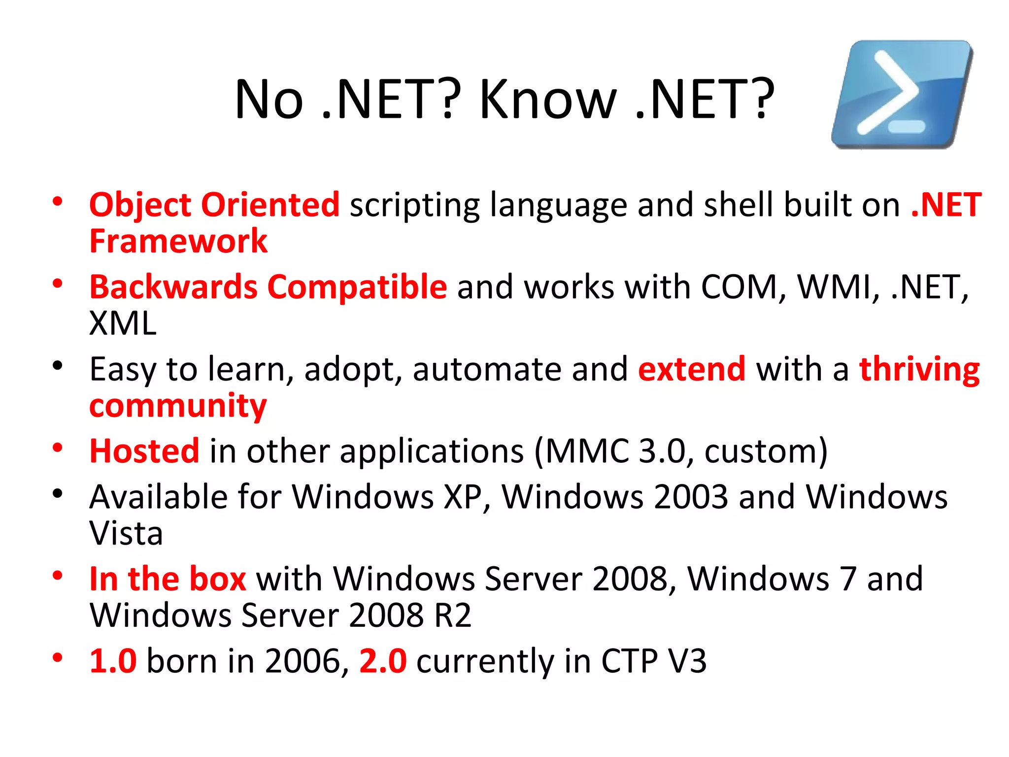 No .NET? Know .NET? Object Oriented   scripting language and shell built on  .NET Framework Backwards Compatible   and works with COM, WMI, .NET, XML Easy to learn, adopt, automate and  extend  with a  thriving community   Hosted  in other applications (MMC 3.0, custom) Available for Windows XP, Windows 2003 and Windows Vista In the box   with Windows Server 2008, Windows 7 and Windows Server 2008 R2 1.0  born in 2006,  2.0  currently in CTP V3 