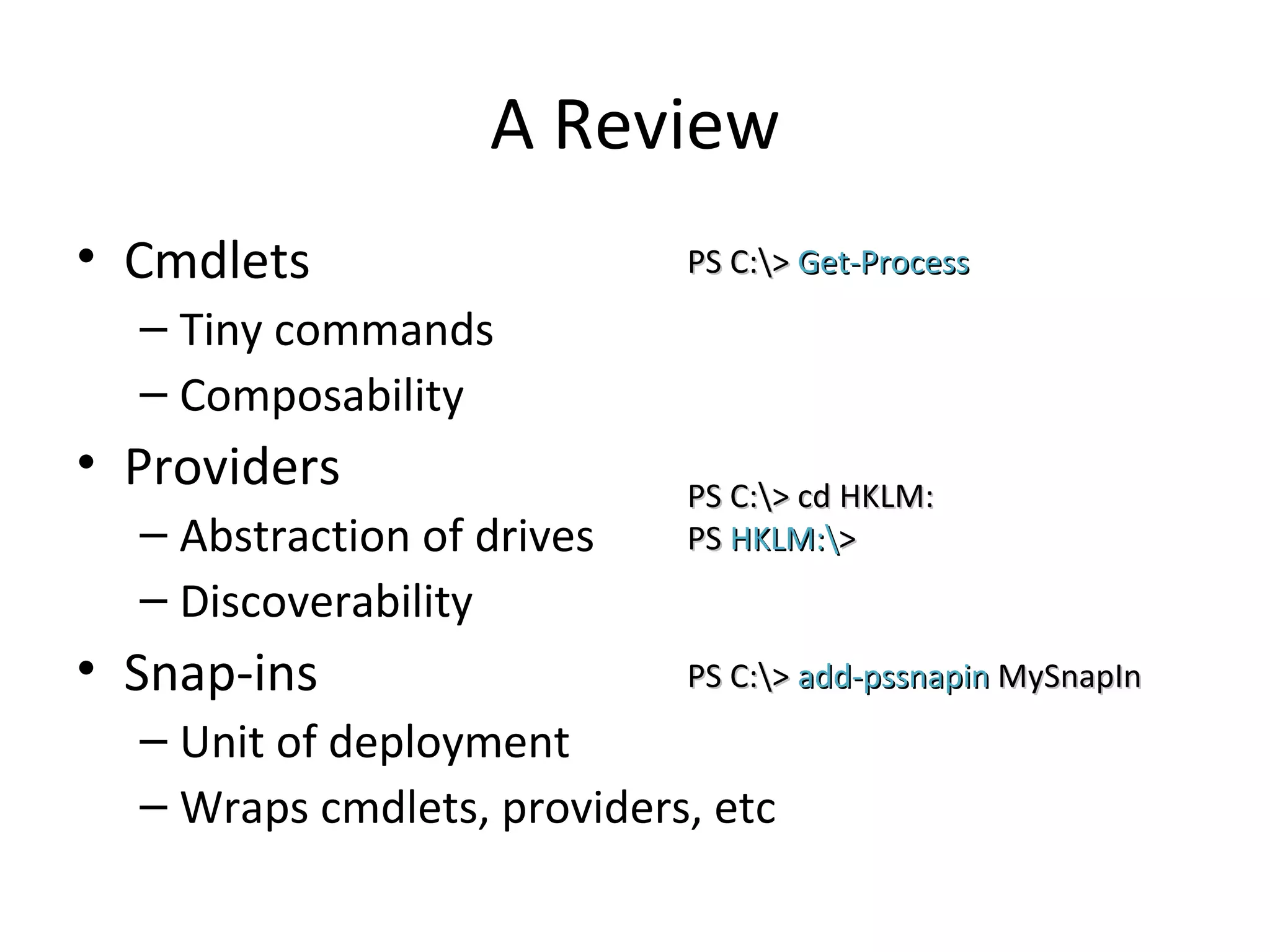 A Review Cmdlets Tiny commands Composability Providers Abstraction of drives Discoverability Snap-ins Unit of deployment Wraps cmdlets, providers, etc PS C:\>  Get-Process PS C:\> cd HKLM: PS  HKLM:\ > PS C:\>  add-pssnapin  MySnapIn 