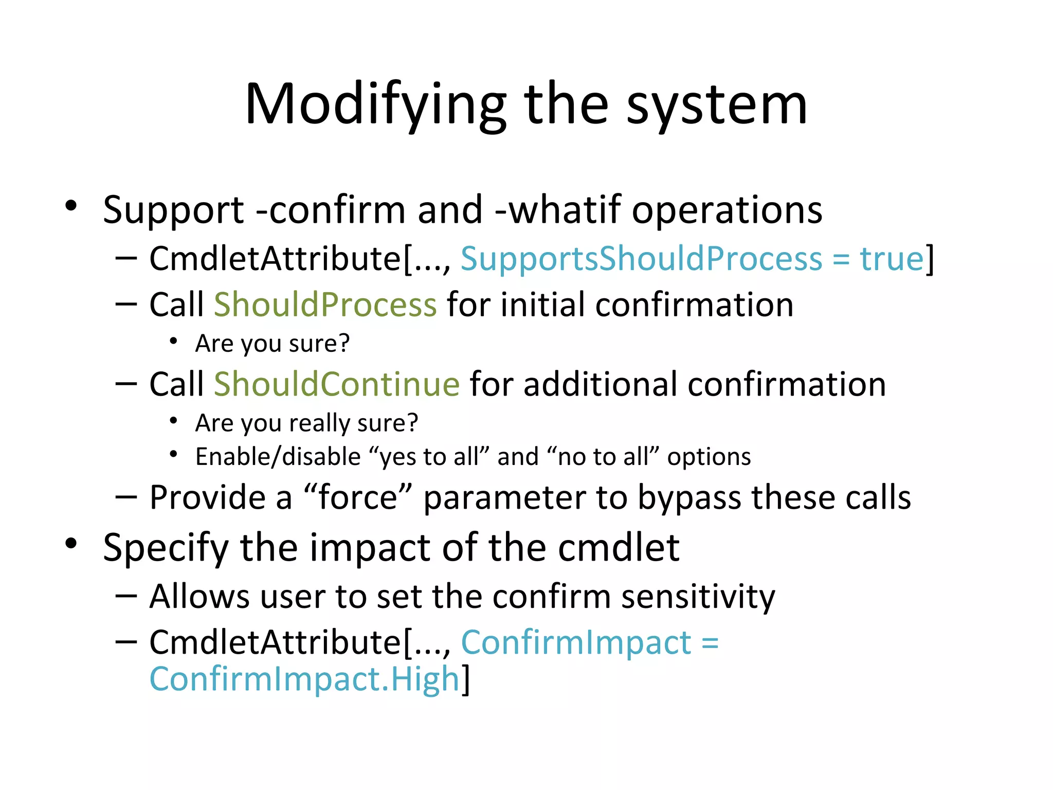 Modifying the system Support -confirm and -whatif operations CmdletAttribute[...,  SupportsShouldProcess = true ] Call  ShouldProcess  for initial confirmation Are you sure? Call  ShouldContinue  for additional confirmation Are you really sure? Enable/disable “yes to all” and “no to all” options Provide a “force” parameter to bypass these calls Specify the impact of the cmdlet Allows user to set the confirm sensitivity CmdletAttribute[...,  ConfirmImpact = ConfirmImpact.High ] 