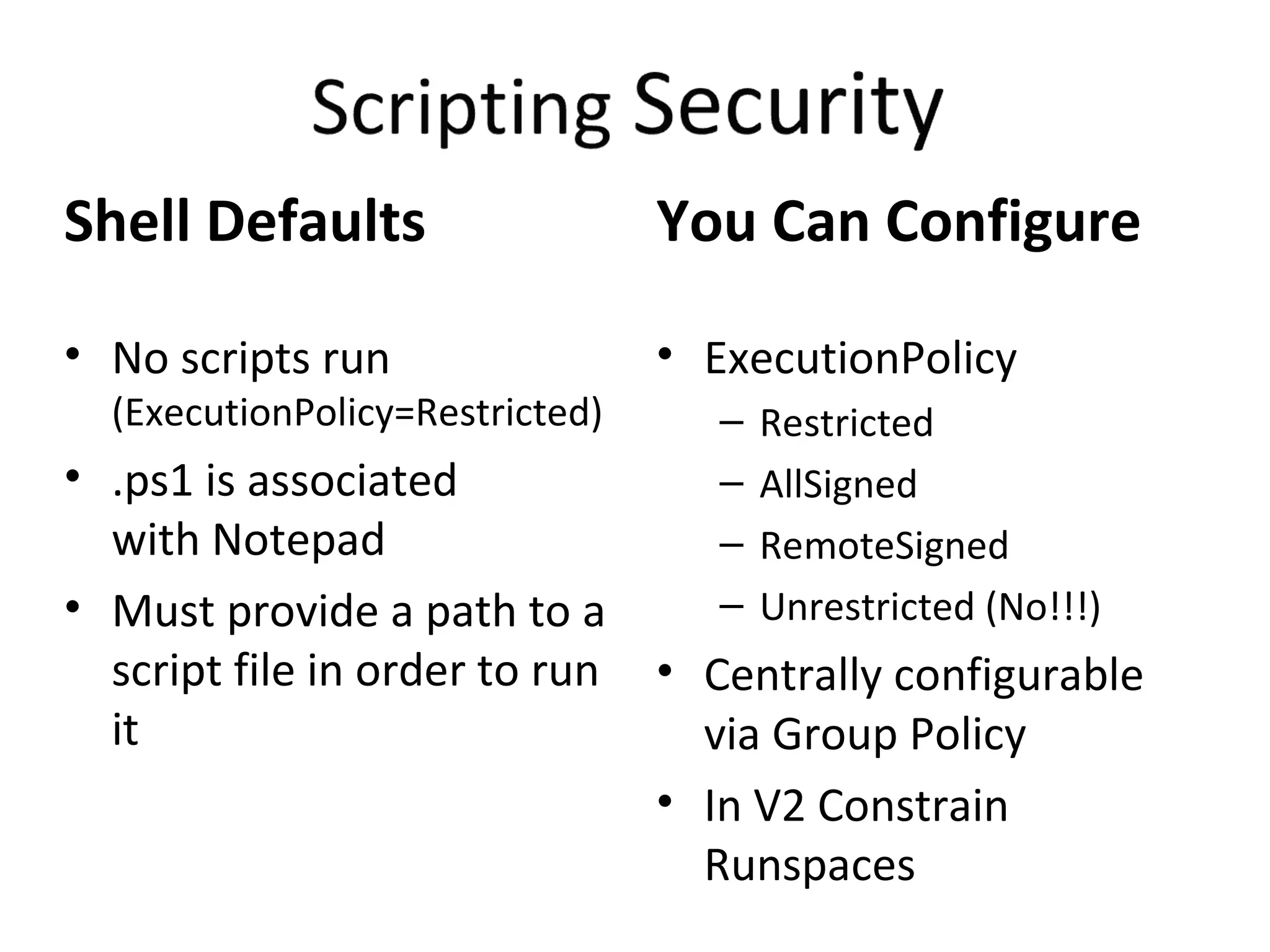 Shell Defaults No scripts run  (ExecutionPolicy=Restricted) .ps1 is associated  with Notepad Must provide a path to a script file in order to run it You Can Configure ExecutionPolicy Restricted AllSigned RemoteSigned Unrestricted (No!!!) Centrally configurable  via Group Policy In V2 Constrain Runspaces 