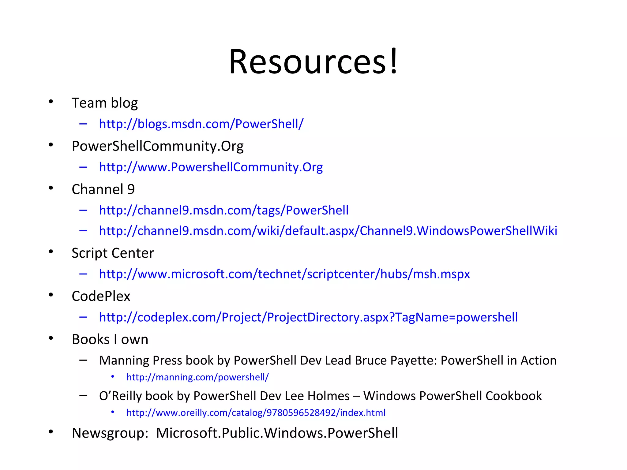 Resources! Team blog http://blogs.msdn.com/PowerShell/ PowerShellCommunity.Org http://www.PowershellCommunity.Org Channel 9 http://channel9.msdn.com/tags/PowerShell http://channel9.msdn.com/wiki/default.aspx/Channel9.WindowsPowerShellWiki Script Center http://www.microsoft.com/technet/scriptcenter/hubs/msh.mspx CodePlex http://codeplex.com/Project/ProjectDirectory.aspx?TagName=powershell Books I own Manning Press book by PowerShell Dev Lead Bruce Payette: PowerShell in Action  http://manning.com/powershell/ O’Reilly book by PowerShell Dev Lee Holmes – Windows PowerShell Cookbook http://www.oreilly.com/catalog/9780596528492/index.html Newsgroup:  Microsoft.Public.Windows.PowerShell 