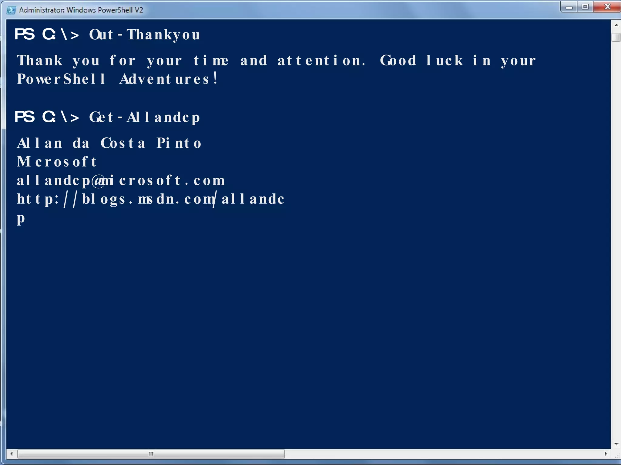 Out-Thankyou PS C:\> Thank you for your time and attention. Good luck in your PowerShell Adventures! Get-Allandcp PS C:\> Allan da Costa Pinto Microsoft [email_address] http://blogs.msdn.com/allandcp 