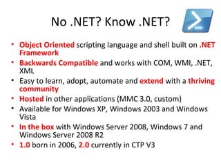 No .NET? Know .NET? Object Oriented   scripting language and shell built on  .NET Framework Backwards Compatible   and works with COM, WMI, .NET, XML Easy to learn, adopt, automate and  extend  with a  thriving community   Hosted  in other applications (MMC 3.0, custom) Available for Windows XP, Windows 2003 and Windows Vista In the box   with Windows Server 2008, Windows 7 and Windows Server 2008 R2 1.0  born in 2006,  2.0  currently in CTP V3 