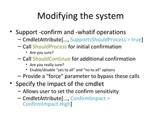 Modifying the system Support -confirm and -whatif operations CmdletAttribute[...,  SupportsShouldProcess = true ] Call  ShouldProcess  for initial confirmation Are you sure? Call  ShouldContinue  for additional confirmation Are you really sure? Enable/disable “yes to all” and “no to all” options Provide a “force” parameter to bypass these calls Specify the impact of the cmdlet Allows user to set the confirm sensitivity CmdletAttribute[...,  ConfirmImpact = ConfirmImpact.High ] 