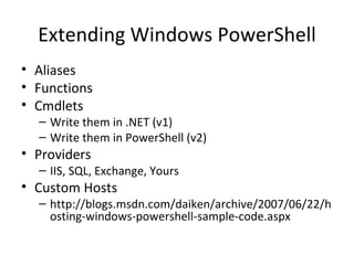Extending Windows PowerShell Aliases Functions Cmdlets Write them in .NET (v1) Write them in PowerShell (v2) Providers IIS, SQL, Exchange, Yours Custom Hosts http://blogs.msdn.com/daiken/archive/2007/06/22/hosting-windows-powershell-sample-code.aspx 