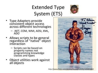 Extended Type System (ETS) Type Adapters provide consistent object access across different technologies .NET, COM, WMI, ADSI, XML, ADO Allows scripts to be general regardless of “native” object interaction Scripts can be based on property names not programming knowledge classes and types Object utilities work against all objects http://www.flickr.com/photos/foundphotoslj/449085680/ 