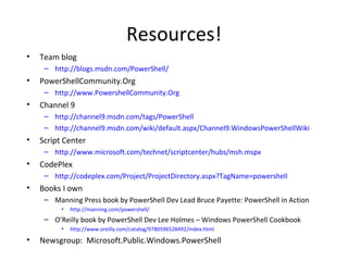 Resources! Team blog http://blogs.msdn.com/PowerShell/ PowerShellCommunity.Org http://www.PowershellCommunity.Org Channel 9 http://channel9.msdn.com/tags/PowerShell http://channel9.msdn.com/wiki/default.aspx/Channel9.WindowsPowerShellWiki Script Center http://www.microsoft.com/technet/scriptcenter/hubs/msh.mspx CodePlex http://codeplex.com/Project/ProjectDirectory.aspx?TagName=powershell Books I own Manning Press book by PowerShell Dev Lead Bruce Payette: PowerShell in Action  http://manning.com/powershell/ O’Reilly book by PowerShell Dev Lee Holmes – Windows PowerShell Cookbook http://www.oreilly.com/catalog/9780596528492/index.html Newsgroup:  Microsoft.Public.Windows.PowerShell 
