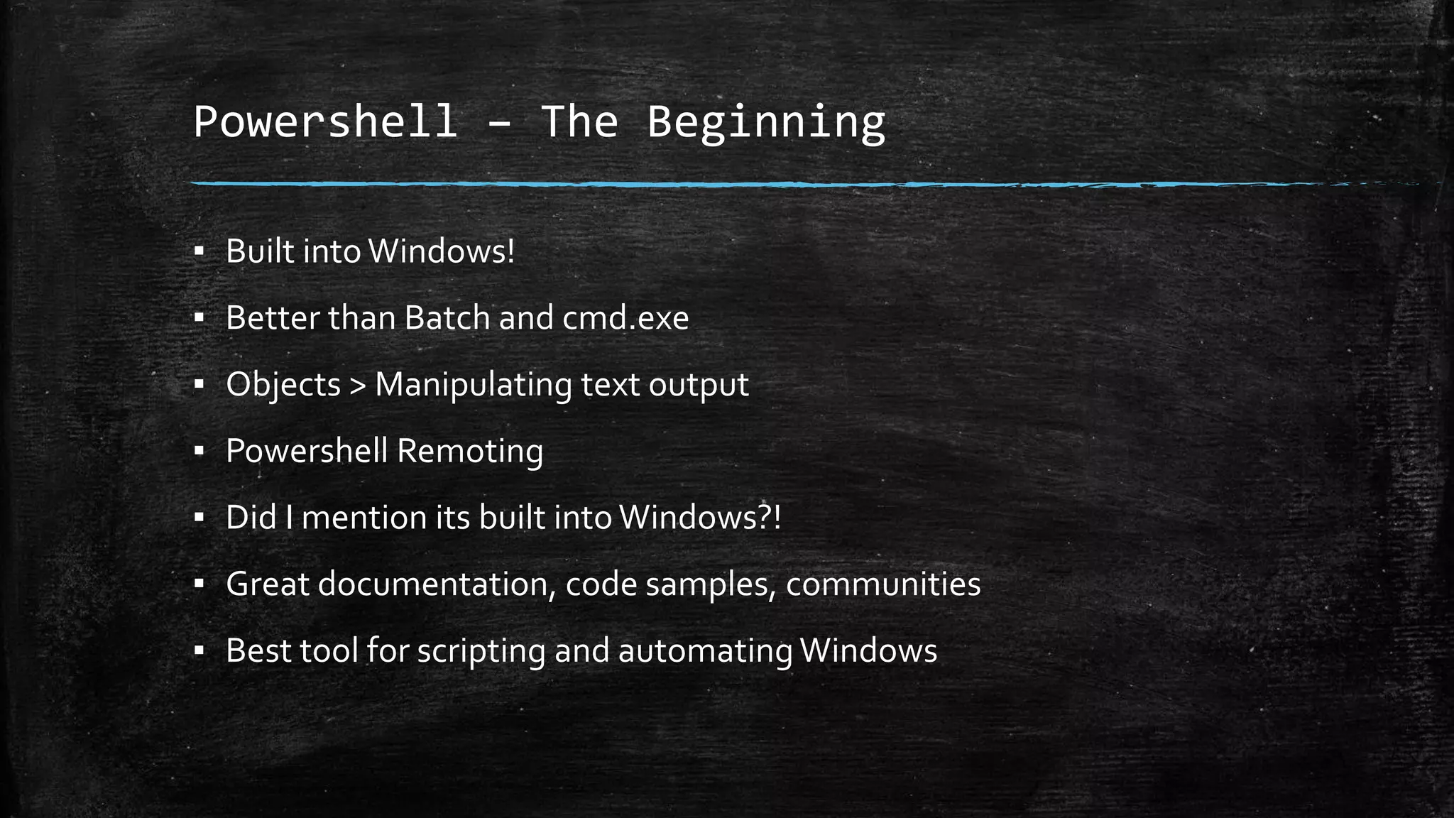 Powershell – The Beginning
▪ Built into Windows!
▪ Better than Batch and cmd.exe
▪ Objects > Manipulating text output
▪ Powershell Remoting
▪ Did I mention its built intoWindows?!
▪ Great documentation, code samples, communities
▪ Best tool for scripting and automatingWindows
 