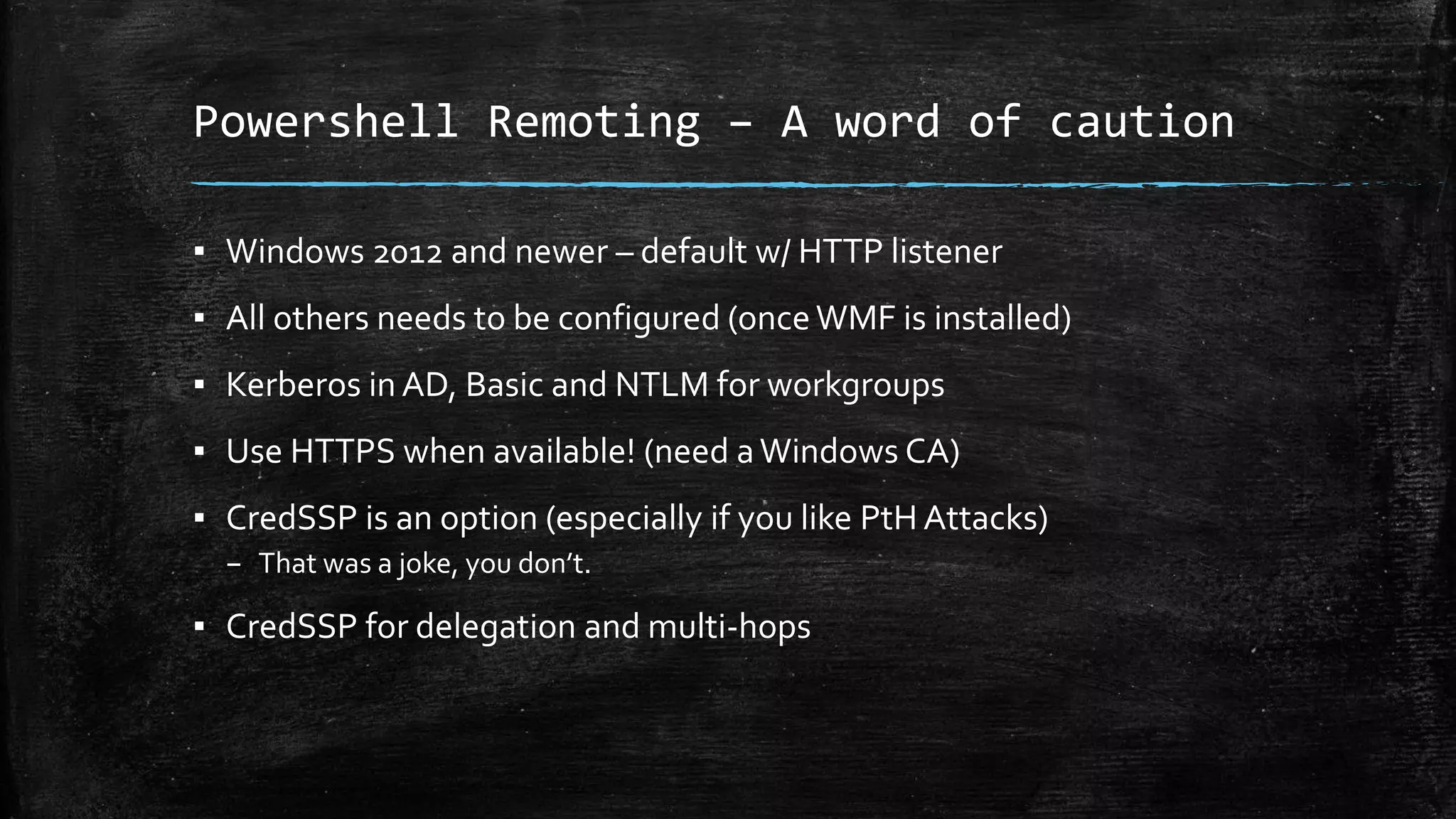 Powershell Remoting – A word of caution
▪ Windows 2012 and newer – default w/ HTTP listener
▪ All others needs to be configured (onceWMF is installed)
▪ Kerberos in AD, Basic and NTLM for workgroups
▪ Use HTTPS when available! (need aWindows CA)
▪ CredSSP is an option (especially if you like PtH Attacks)
– That was a joke, you don’t.
▪ CredSSP for delegation and multi-hops
 
