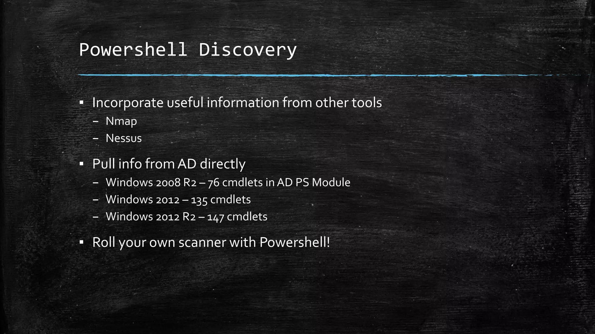 Powershell Discovery
▪ Incorporate useful information from other tools
– Nmap
– Nessus
▪ Pull info fromAD directly
– Windows 2008 R2 – 76 cmdlets in AD PS Module
– Windows 2012 – 135 cmdlets
– Windows 2012 R2 – 147 cmdlets
▪ Roll your own scanner with Powershell!
 