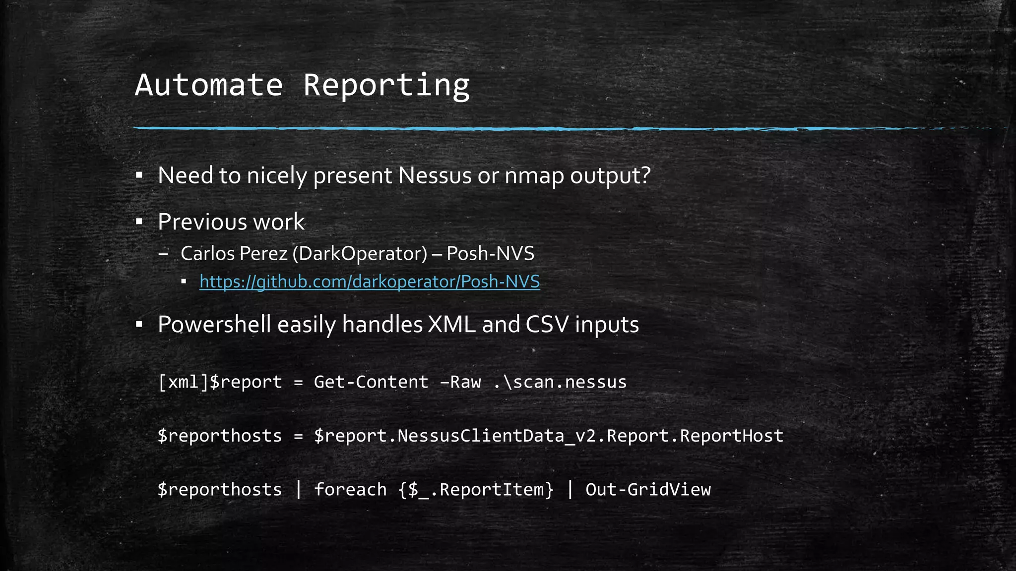 Automate Reporting
▪ Need to nicely present Nessus or nmap output?
▪ Previous work
– Carlos Perez (DarkOperator) – Posh-NVS
▪ https://github.com/darkoperator/Posh-NVS
▪ Powershell easily handles XML and CSV inputs
[xml]$report = Get-Content –Raw .scan.nessus
$reporthosts = $report.NessusClientData_v2.Report.ReportHost
$reporthosts | foreach {$_.ReportItem} | Out-GridView
 