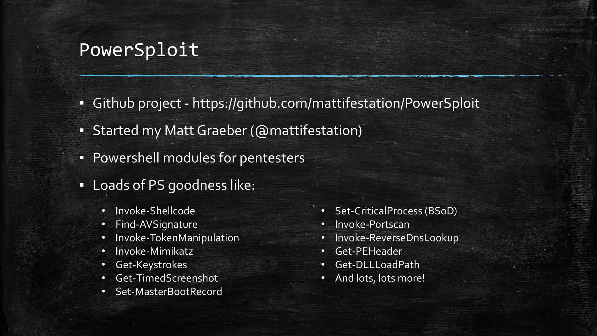 PowerSploit
▪ Github project - https://github.com/mattifestation/PowerSploit
▪ Started my Matt Graeber (@mattifestation)
▪ Powershell modules for pentesters
▪ Loads of PS goodness like:
• Invoke-Shellcode
• Find-AVSignature
• Invoke-TokenManipulation
• Invoke-Mimikatz
• Get-Keystrokes
• Get-TimedScreenshot
• Set-MasterBootRecord
• Set-CriticalProcess (BSoD)
• Invoke-Portscan
• Invoke-ReverseDnsLookup
• Get-PEHeader
• Get-DLLLoadPath
• And lots, lots more!
 