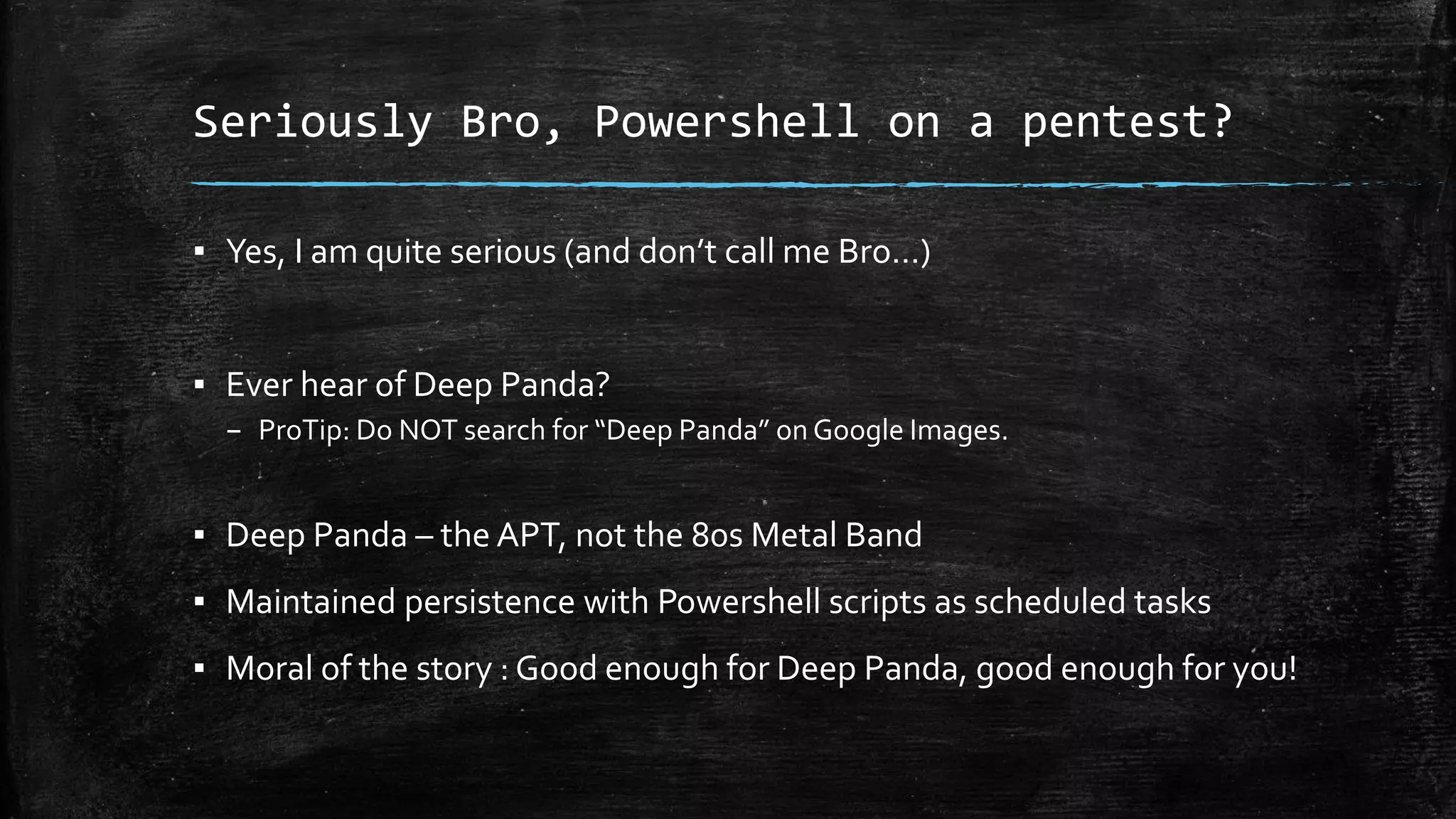 Seriously Bro, Powershell on a pentest?
▪ Yes, I am quite serious (and don’t call me Bro…)
▪ Ever hear of Deep Panda?
– ProTip: Do NOT search for “Deep Panda” on Google Images.
▪ Deep Panda – the APT, not the 80s Metal Band
▪ Maintained persistence with Powershell scripts as scheduled tasks
▪ Moral of the story : Good enough for Deep Panda, good enough for you!
 