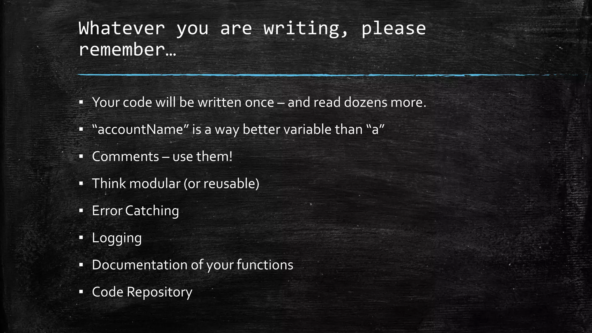 Whatever you are writing, please
remember…
▪ Your code will be written once – and read dozens more.
▪ “accountName” is a way better variable than “a”
▪ Comments – use them!
▪ Think modular (or reusable)
▪ Error Catching
▪ Logging
▪ Documentation of your functions
▪ Code Repository
 