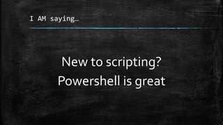 I AM saying…
New to scripting?
Powershell is great
 