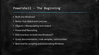 Powershell – The Beginning
▪ Built into Windows!
▪ Better than Batch and cmd.exe
▪ Objects > Manipulating text output
▪ Powershell Remoting
▪ Did I mention its built intoWindows?!
▪ Great documentation, code samples, communities
▪ Best tool for scripting and automatingWindows
 