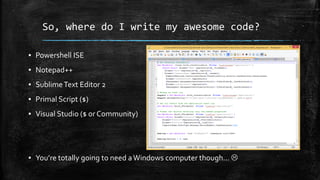 So, where do I write my awesome code?
▪ Powershell ISE
▪ Notepad++
▪ SublimeText Editor 2
▪ Primal Script ($)
▪ Visual Studio ($ or Community)
▪ You’re totally going to need aWindows computer though… 
 
