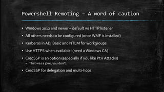 Powershell Remoting – A word of caution
▪ Windows 2012 and newer – default w/ HTTP listener
▪ All others needs to be configured (onceWMF is installed)
▪ Kerberos in AD, Basic and NTLM for workgroups
▪ Use HTTPS when available! (need aWindows CA)
▪ CredSSP is an option (especially if you like PtH Attacks)
– That was a joke, you don’t.
▪ CredSSP for delegation and multi-hops
 