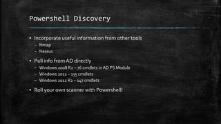 Powershell Discovery
▪ Incorporate useful information from other tools
– Nmap
– Nessus
▪ Pull info fromAD directly
– Windows 2008 R2 – 76 cmdlets in AD PS Module
– Windows 2012 – 135 cmdlets
– Windows 2012 R2 – 147 cmdlets
▪ Roll your own scanner with Powershell!
 