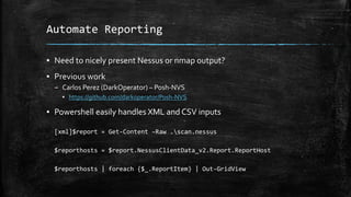 Automate Reporting
▪ Need to nicely present Nessus or nmap output?
▪ Previous work
– Carlos Perez (DarkOperator) – Posh-NVS
▪ https://github.com/darkoperator/Posh-NVS
▪ Powershell easily handles XML and CSV inputs
[xml]$report = Get-Content –Raw .scan.nessus
$reporthosts = $report.NessusClientData_v2.Report.ReportHost
$reporthosts | foreach {$_.ReportItem} | Out-GridView
 