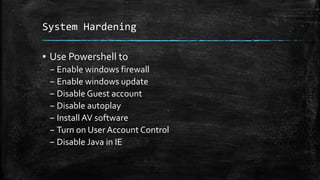 System Hardening
▪ Use Powershell to
– Enable windows firewall
– Enable windows update
– Disable Guest account
– Disable autoplay
– Install AV software
– Turn on User Account Control
– Disable Java in IE
 