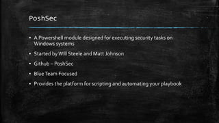 PoshSec
▪ A Powershell module designed for executing security tasks on
Windows systems
▪ Started byWill Steele and Matt Johnson
▪ Github – PoshSec
▪ BlueTeam Focused
▪ Provides the platform for scripting and automating your playbook
 
