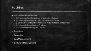 PoshSec
▪ Critical Security Controls
– (1) Inventory of Authorized and Unauthorized Devices
– (2) Inventory of Authorized and Unauthorized Software
– (11) Limitation and Control of Network Ports, Protocols, and Services
– (12) Controlled Use ofAdmin Privileges
– (16)Account Monitoring and Control
▪ Baselines
▪ Forensics
▪ Log Management
▪ Software Management
 