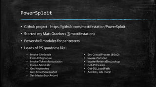 PowerSploit
▪ Github project - https://github.com/mattifestation/PowerSploit
▪ Started my Matt Graeber (@mattifestation)
▪ Powershell modules for pentesters
▪ Loads of PS goodness like:
• Invoke-Shellcode
• Find-AVSignature
• Invoke-TokenManipulation
• Invoke-Mimikatz
• Get-Keystrokes
• Get-TimedScreenshot
• Set-MasterBootRecord
• Set-CriticalProcess (BSoD)
• Invoke-Portscan
• Invoke-ReverseDnsLookup
• Get-PEHeader
• Get-DLLLoadPath
• And lots, lots more!
 