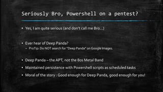 Seriously Bro, Powershell on a pentest?
▪ Yes, I am quite serious (and don’t call me Bro…)
▪ Ever hear of Deep Panda?
– ProTip: Do NOT search for “Deep Panda” on Google Images.
▪ Deep Panda – the APT, not the 80s Metal Band
▪ Maintained persistence with Powershell scripts as scheduled tasks
▪ Moral of the story : Good enough for Deep Panda, good enough for you!
 