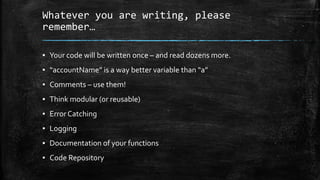 Whatever you are writing, please
remember…
▪ Your code will be written once – and read dozens more.
▪ “accountName” is a way better variable than “a”
▪ Comments – use them!
▪ Think modular (or reusable)
▪ Error Catching
▪ Logging
▪ Documentation of your functions
▪ Code Repository
 