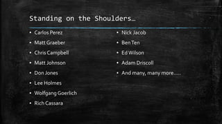 Standing on the Shoulders…
▪ Carlos Perez
▪ Matt Graeber
▪ Chris Campbell
▪ Matt Johnson
▪ Don Jones
▪ Lee Holmes
▪ Wolfgang Goerlich
▪ Rich Cassara
▪ Nick Jacob
▪ BenTen
▪ EdWilson
▪ Adam Driscoll
▪ And many, many more…..
 