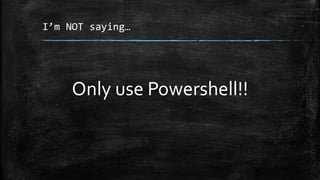 I’m NOT saying…
Only use Powershell!!
 