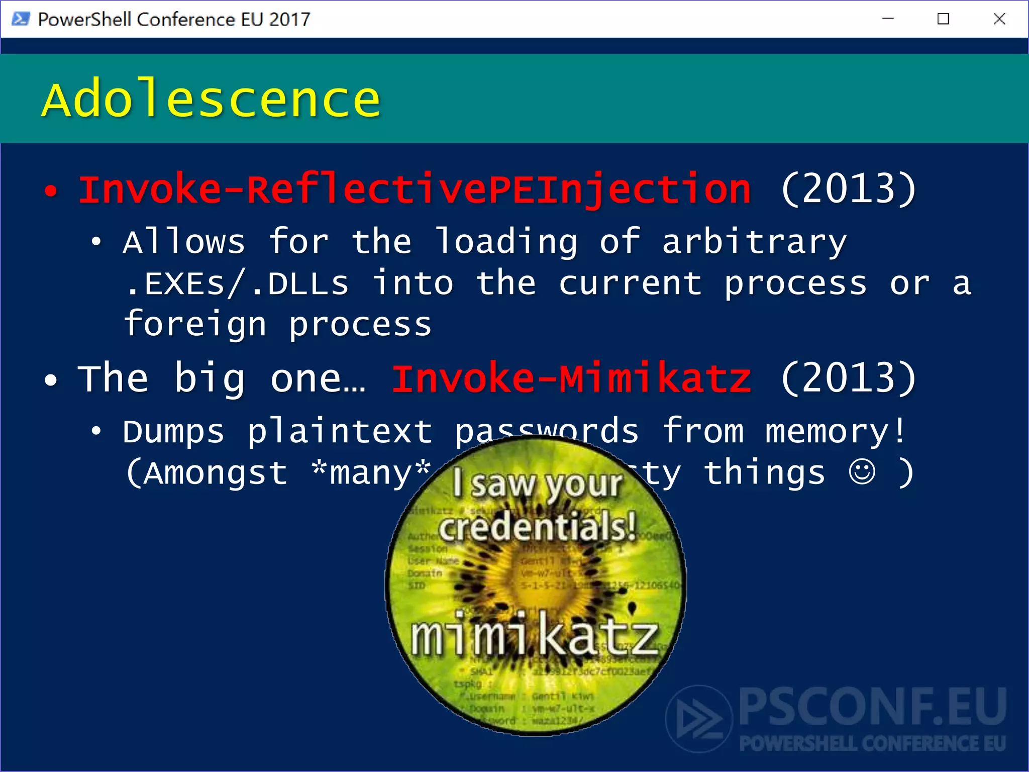 • Invoke-ReflectivePEInjection (2013)
• Allows for the loading of arbitrary
.EXEs/.DLLs into the current process or a
foreign process
• The big one… Invoke-Mimikatz (2013)
• Dumps plaintext passwords from memory!
(Amongst *many* other tasty things  )
Adolescence
 