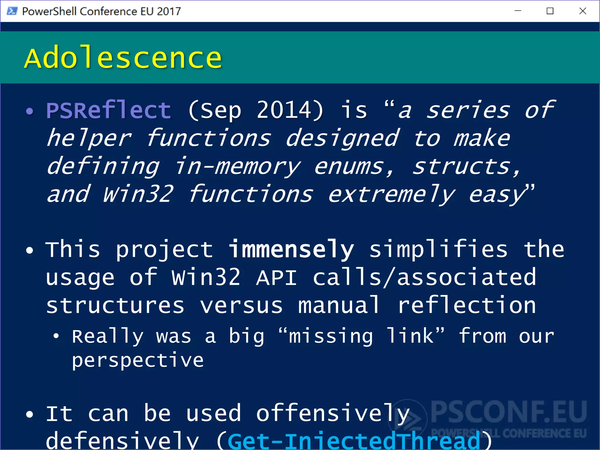 • PSReflect (Sep 2014) is “a series of
helper functions designed to make
defining in-memory enums, structs,
and Win32 functions extremely easy”
• This project immensely simplifies the
usage of Win32 API calls/associated
structures versus manual reflection
• Really was a big “missing link” from our
perspective
• It can be used offensively
defensively (Get-InjectedThread)
Adolescence
 