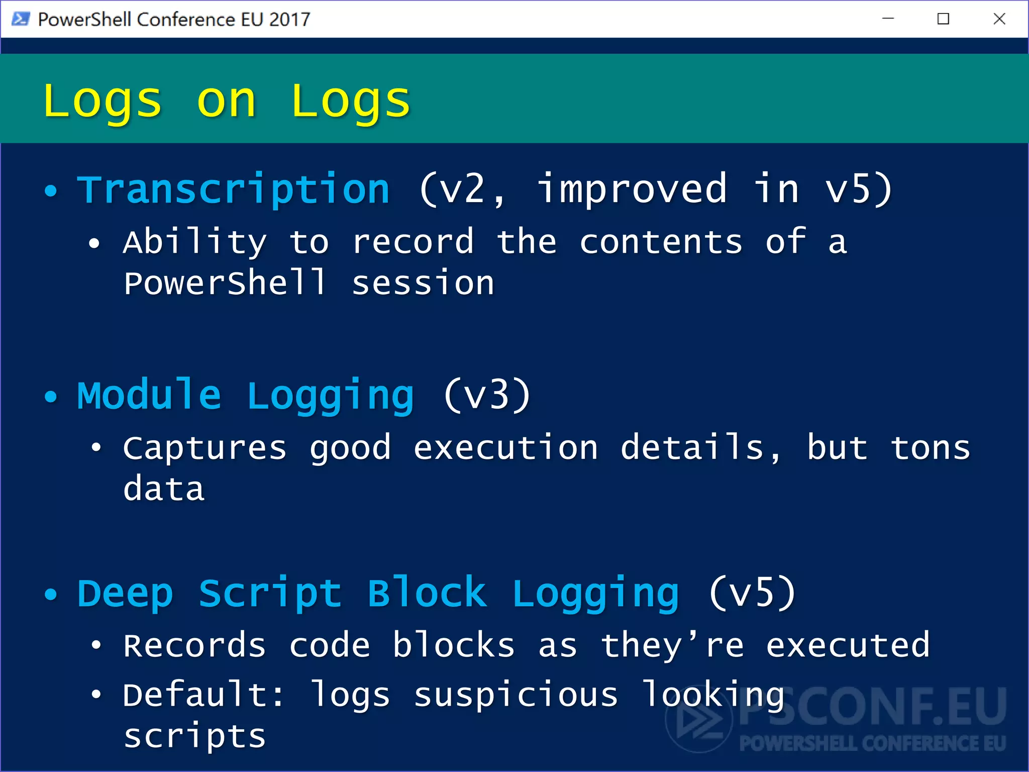 • Transcription (v2, improved in v5)
• Ability to record the contents of a
PowerShell session
• Module Logging (v3)
• Captures good execution details, but tons
data
• Deep Script Block Logging (v5)
• Records code blocks as they’re executed
• Default: logs suspicious looking
scripts
Logs on Logs
 