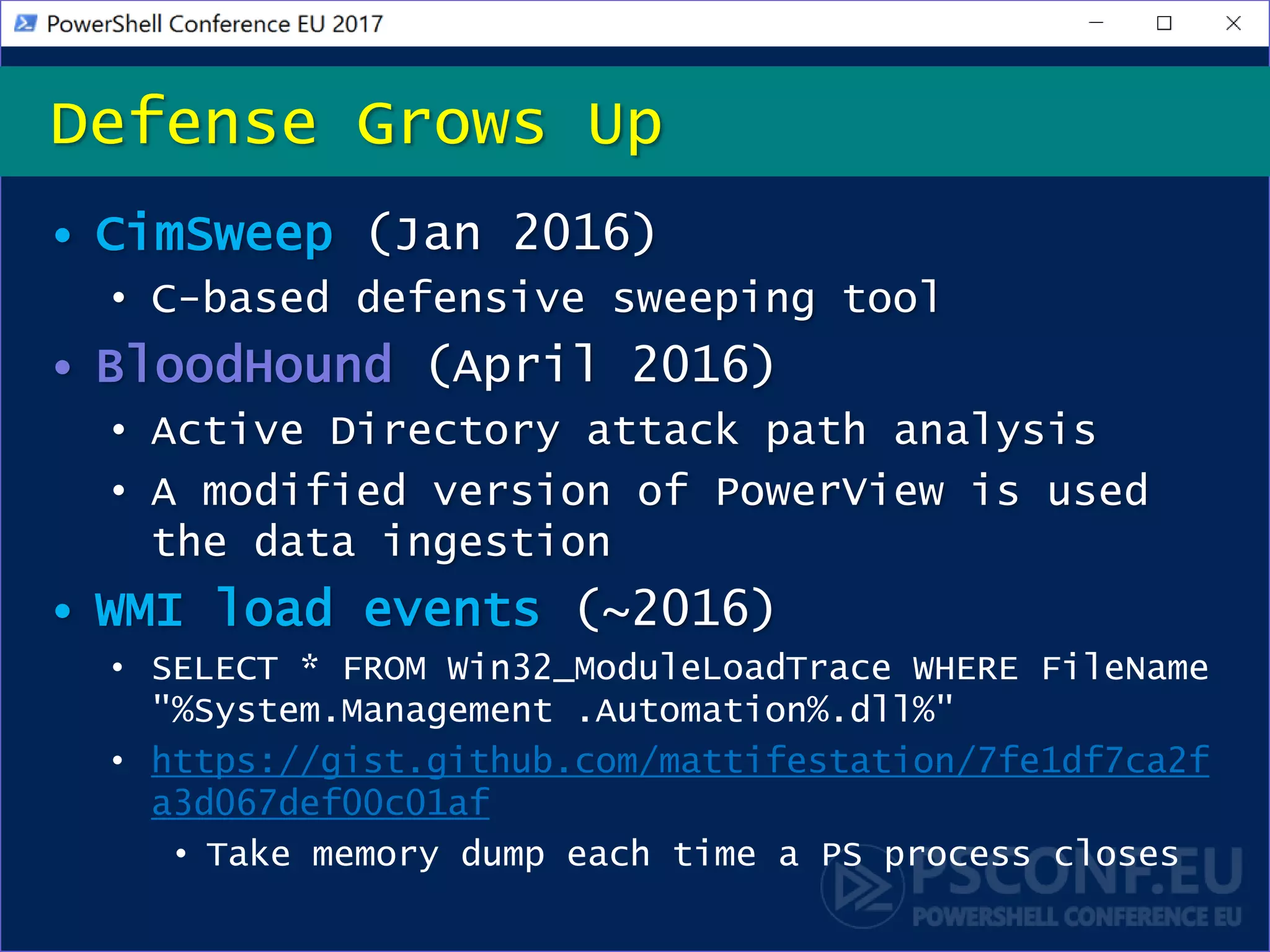 • CimSweep (Jan 2016)
• C-based defensive sweeping tool
• BloodHound (April 2016)
• Active Directory attack path analysis
• A modified version of PowerView is used
the data ingestion
• WMI load events (~2016)
• SELECT * FROM Win32_ModuleLoadTrace WHERE FileName
"%System.Management .Automation%.dll%"
• https://gist.github.com/mattifestation/7fe1df7ca2f
a3d067def00c01af
• Take memory dump each time a PS process closes
Defense Grows Up
 