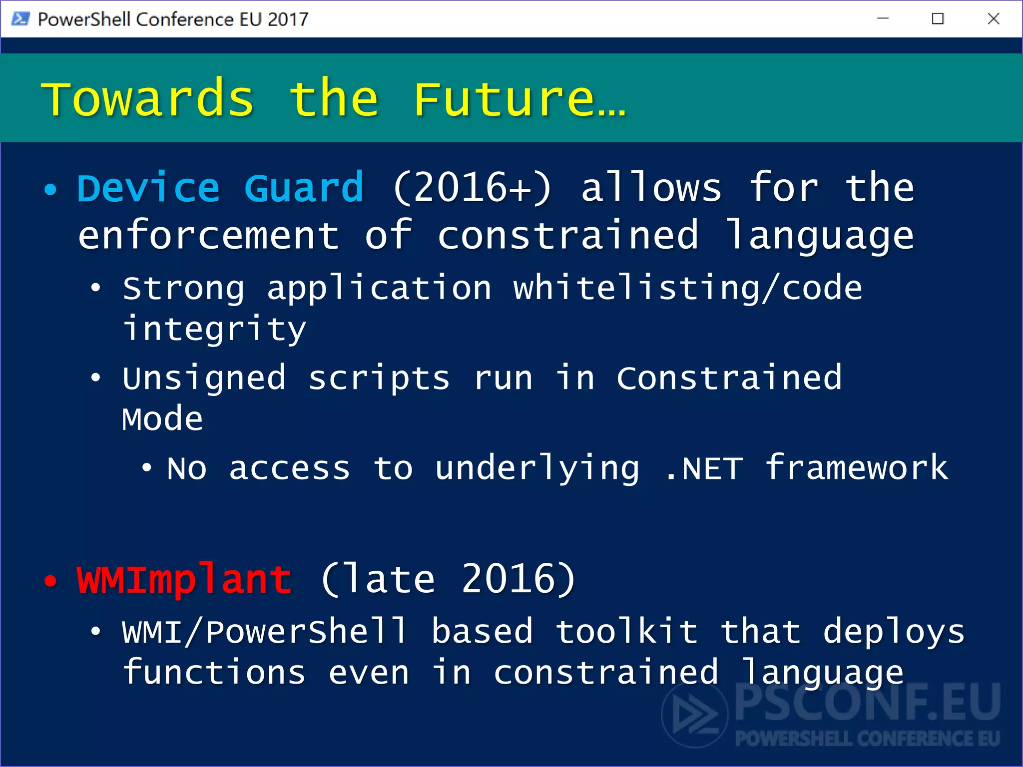 • Device Guard (2016+) allows for the
enforcement of constrained language
• Strong application whitelisting/code
integrity
• Unsigned scripts run in Constrained
Mode
• No access to underlying .NET framework
• WMImplant (late 2016)
• WMI/PowerShell based toolkit that deploys
functions even in constrained language
Towards the Future…
 