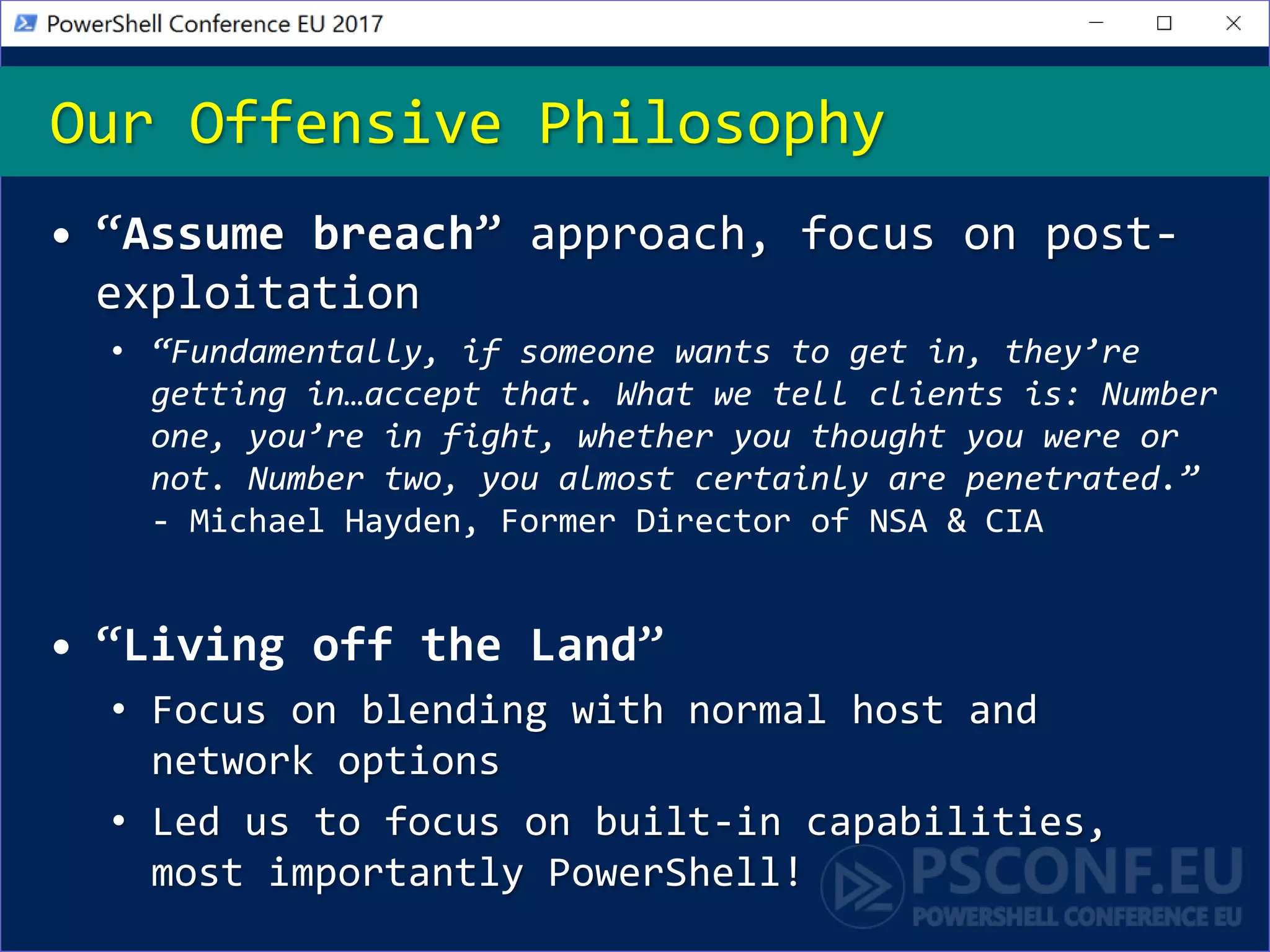 Our Offensive Philosophy
• “Assume breach” approach, focus on post-
exploitation
• “Fundamentally, if someone wants to get in, they’re
getting in…accept that. What we tell clients is: Number
one, you’re in fight, whether you thought you were or
not. Number two, you almost certainly are penetrated.”
- Michael Hayden, Former Director of NSA & CIA
• “Living off the Land”
• Focus on blending with normal host and
network options
• Led us to focus on built-in capabilities,
most importantly PowerShell!
 